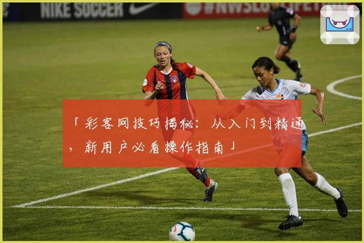 「彩客网技巧揭秘：从入门到精通，新用户必看操作指南」