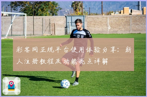 彩客网正规平台使用体验分享:新人注册教程及功能亮点详解