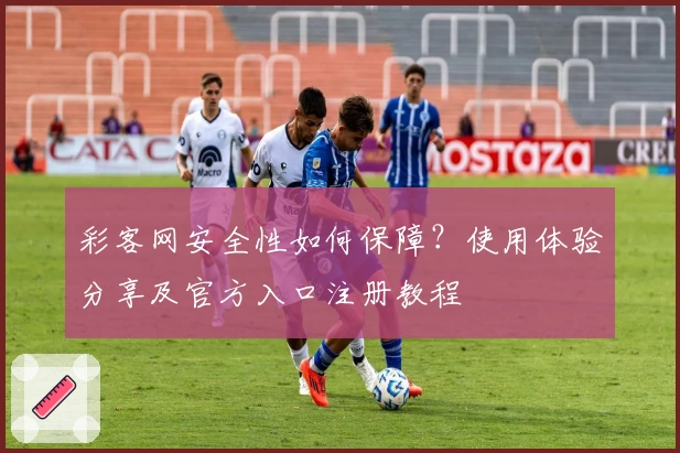 彩客网安全性如何保障？使用体验分享及官方入口注册教程