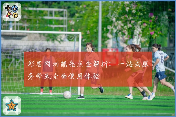 彩客网功能亮点全解析：一站式服务带来全面使用体验