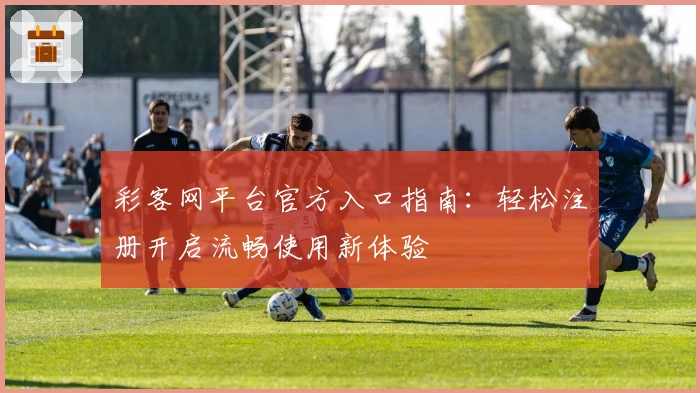 彩客网平台官方入口指南:轻松注册开启流畅使用新体验