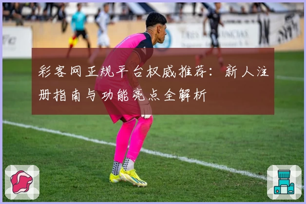 彩客网正规平台权威推荐：新人注册指南与功能亮点全解析