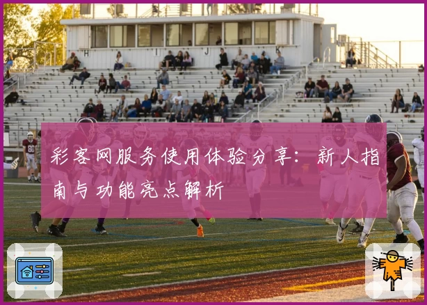 彩客网服务使用体验分享：新人指南与功能亮点解析