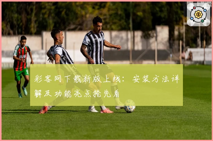 彩客网下载新版上线：安装方法详解及功能亮点抢先看