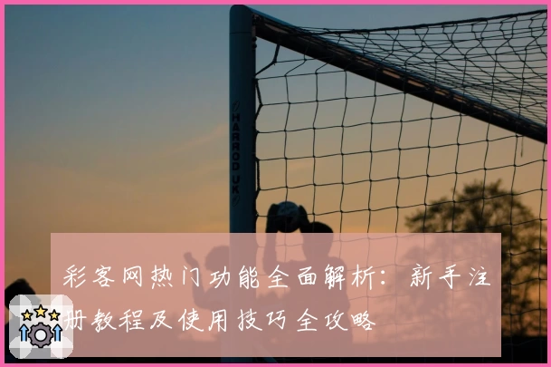 彩客网热门功能全面解析:新手注册教程及使用技巧全攻略