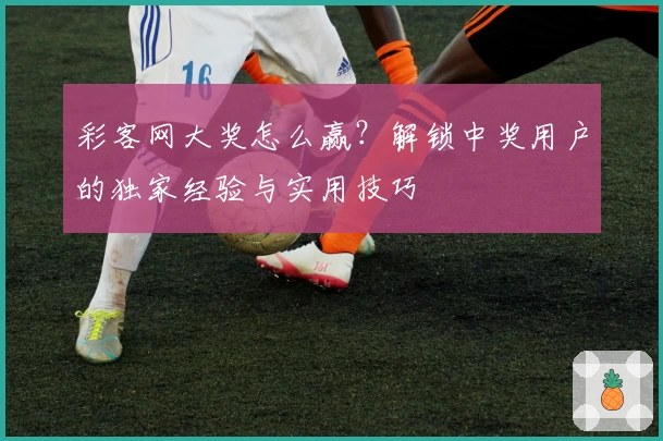 彩客网大奖怎么赢？解锁中奖用户的独家经验与实用技巧