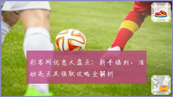 彩客网优惠大盘点：新手福利、活动亮点及领取攻略全解析
