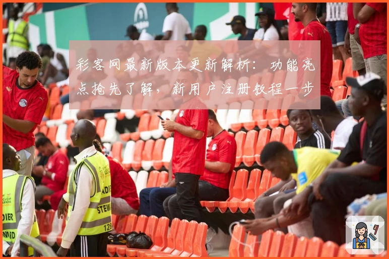 彩客网最新版本更新解析：功能亮点抢先了解，新用户注册教程一步到位