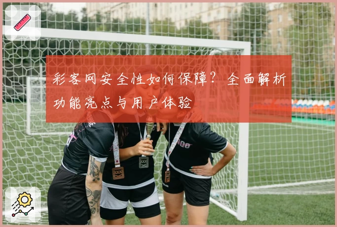 彩客网安全性如何保障？全面解析功能亮点与用户体验