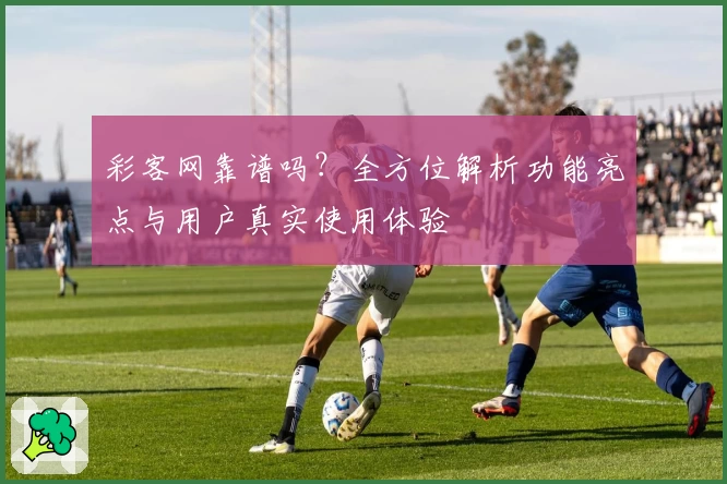 彩客网靠谱吗？全方位解析功能亮点与用户真实使用体验